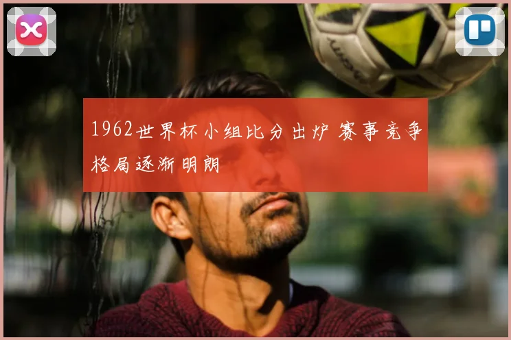 1962世界杯小组比分出炉 赛事竞争格局逐渐明朗