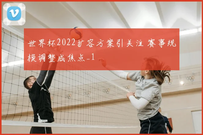 世界杯2022扩容方案引关注 赛事规模调整成焦点_1