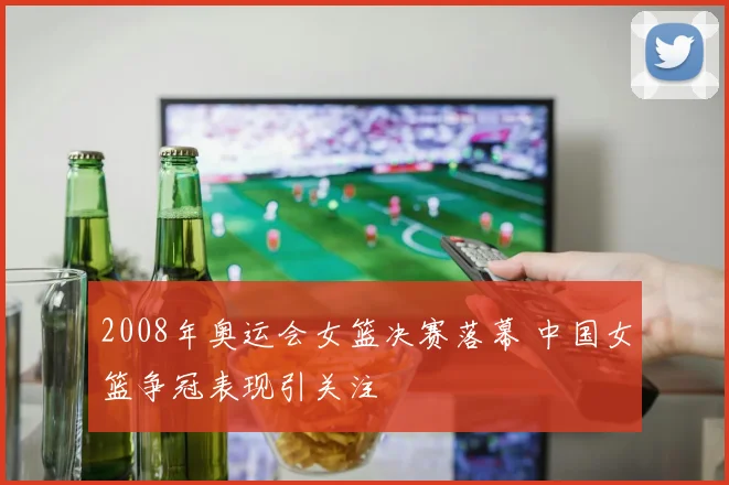 2008年奥运会女篮决赛落幕 中国女篮争冠表现引关注
