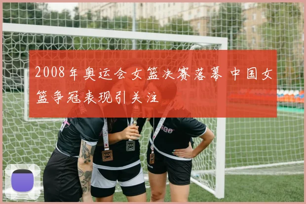 2008年奥运会女篮决赛落幕 中国女篮争冠表现引关注