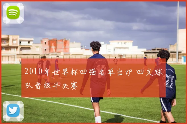 2010年世界杯四强名单出炉 四支球队晋级半决赛